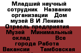 Младший научный сотрудник › Название организации ­ Дом-музей В.И.Ленина › Отрасль предприятия ­ Музей › Минимальный оклад ­ 10 000 - Все города Работа » Вакансии   . Тамбовская обл.,Моршанск г.